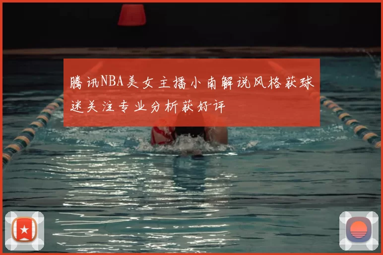 腾讯NBA美女主播小南解说风格获球迷关注专业分析获好评