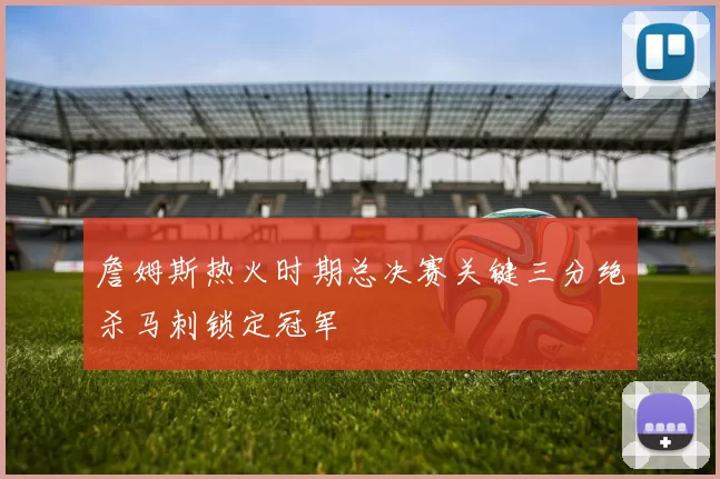 詹姆斯热火时期总决赛关键三分绝杀马刺锁定冠军
