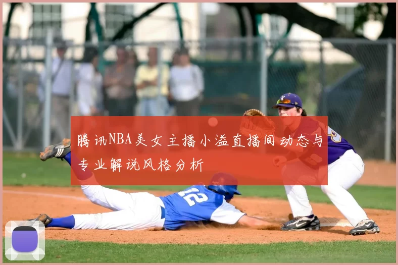 腾讯NBA美女主播小溢直播间动态与专业解说风格分析