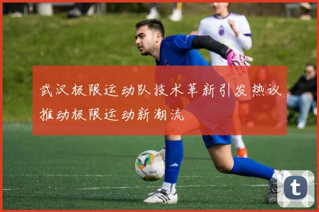 武汉极限运动队技术革新引发热议推动极限运动新潮流