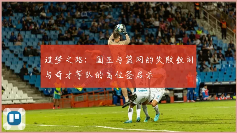 追梦之路:国王与篮网的失败教训与奇才等队的高位签启示