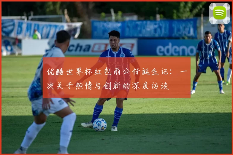 优酷世界杯红包雨公仔诞生记:一次关于热情与创新的深度访谈