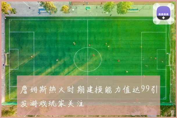 詹姆斯热火时期建模能力值达99引发游戏玩家关注