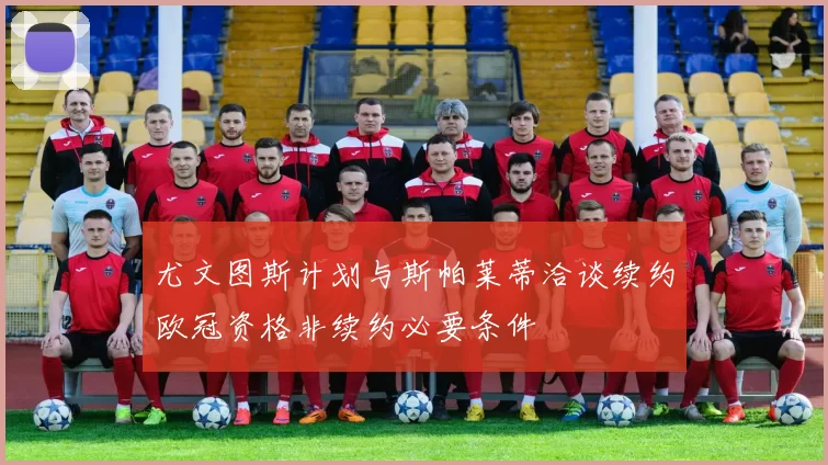 尤文图斯计划与斯帕莱蒂洽谈续约欧冠资格非续约必要条件