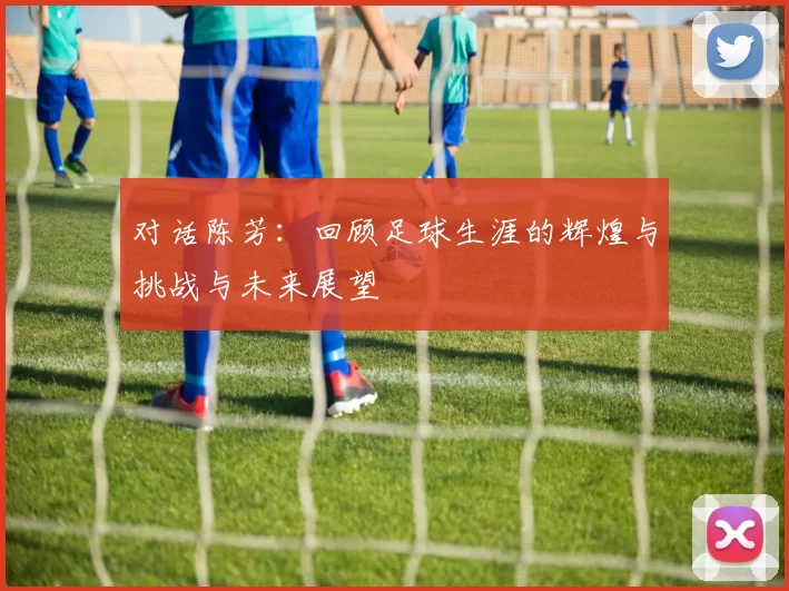 对话陈芳：回顾足球生涯的辉煌与挑战与未来展望