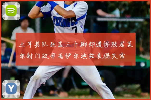 土耳其队狂轰三十脚却遭惨败居莱尔射门效率高伊尔迪兹表现失常