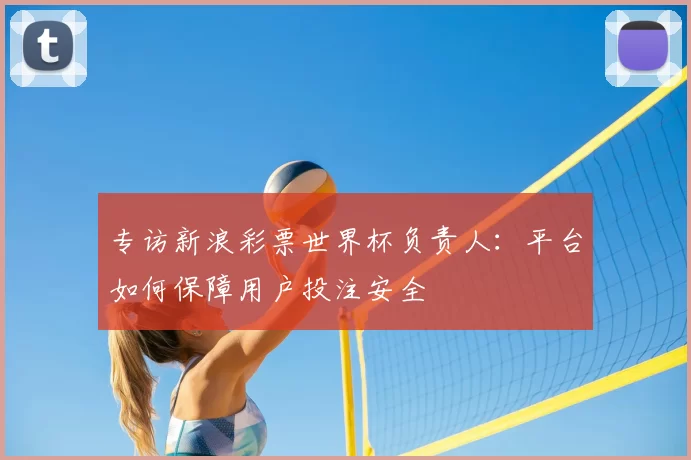 专访新浪彩票世界杯负责人：平台如何保障用户投注安全
