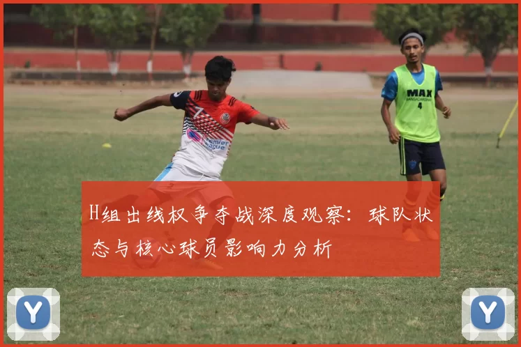 H组出线权争夺战深度观察:球队状态与核心球员影响力分析