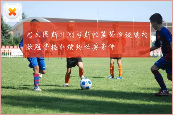 尤文图斯计划与斯帕莱蒂洽谈续约欧冠资格非续约必要条件