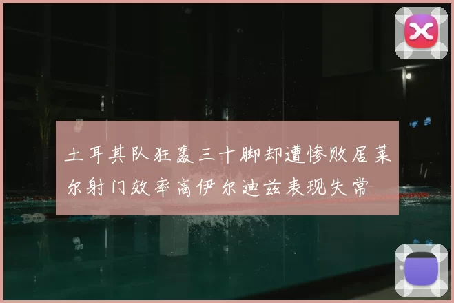土耳其队狂轰三十脚却遭惨败居莱尔射门效率高伊尔迪兹表现失常
