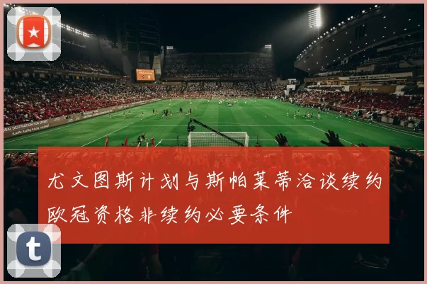 尤文图斯计划与斯帕莱蒂洽谈续约欧冠资格非续约必要条件