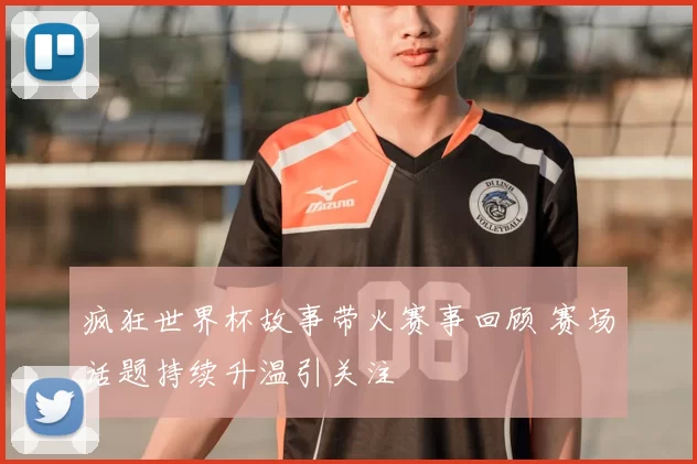 疯狂世界杯故事带火赛事回顾 赛场话题持续升温引关注
