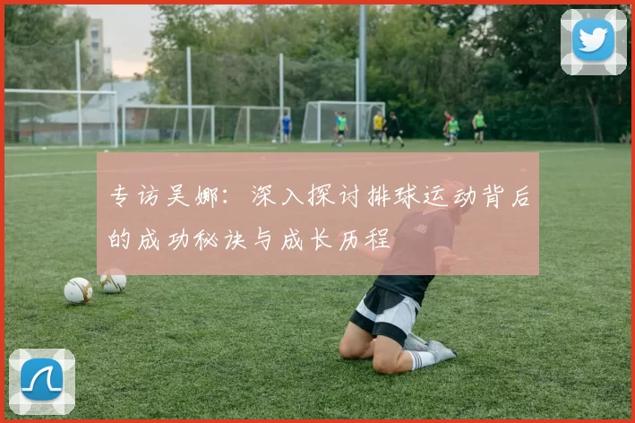 专访吴娜：深入探讨排球运动背后的成功秘诀与成长历程