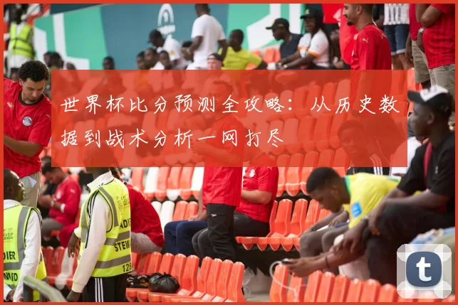 世界杯比分预测全攻略:从历史数据到战术分析一网打尽