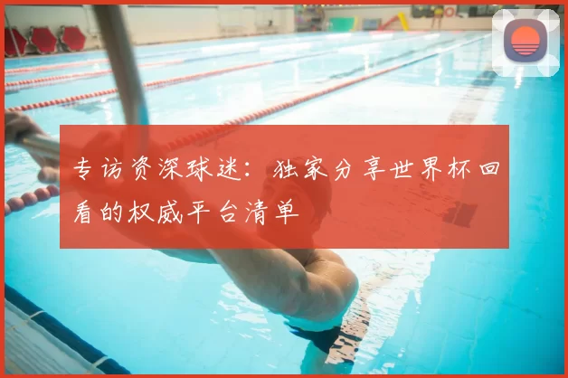 专访资深球迷:独家分享世界杯回看的权威平台清单