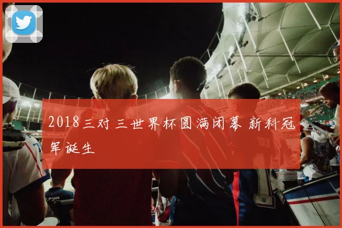2018三对三世界杯圆满闭幕 新科冠军诞生