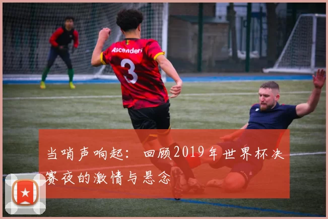 当哨声响起:回顾2019年世界杯决赛夜的激情与悬念
