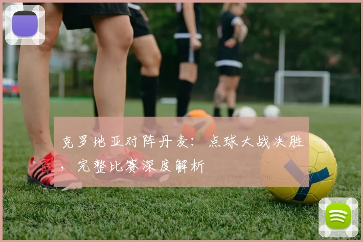 克罗地亚对阵丹麦：点球大战决胜，完整比赛深度解析