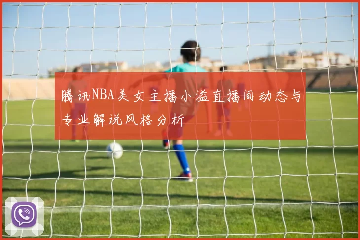 腾讯NBA美女主播小溢直播间动态与专业解说风格分析