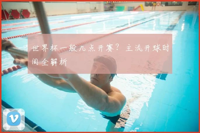 世界杯一般几点开赛?主流开球时间全解析