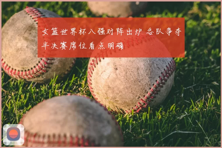 女篮世界杯八强对阵出炉 各队争夺半决赛席位看点明确