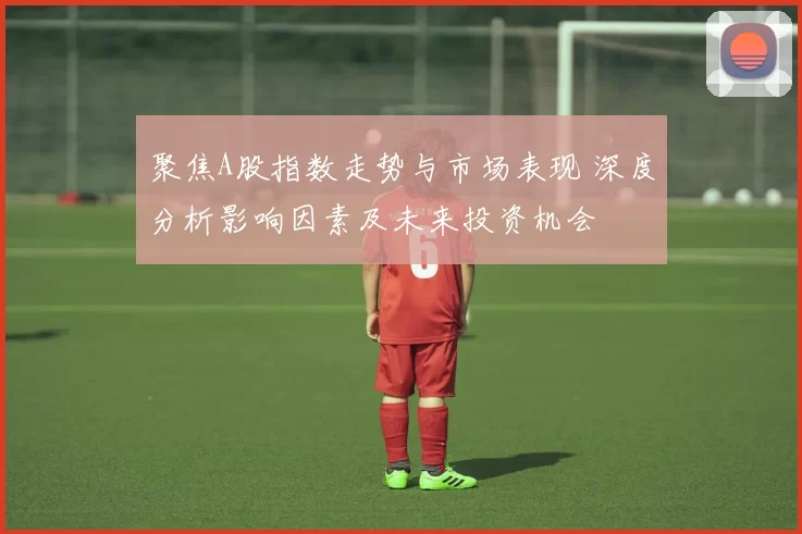 聚焦A股指数走势与市场表现 深度分析影响因素及未来投资机会
