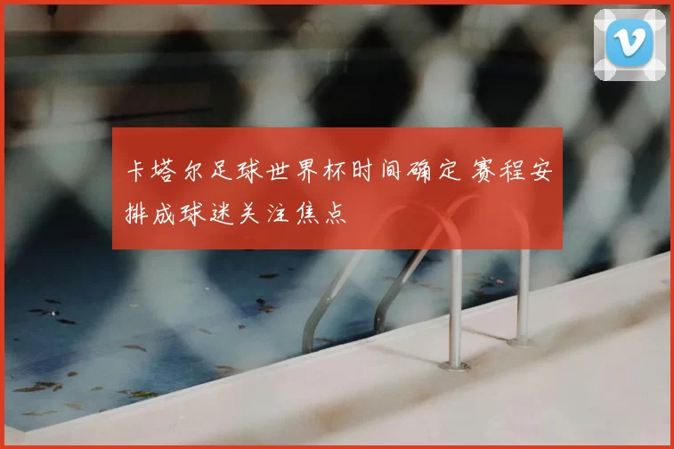 卡塔尔足球世界杯时间确定 赛程安排成球迷关注焦点