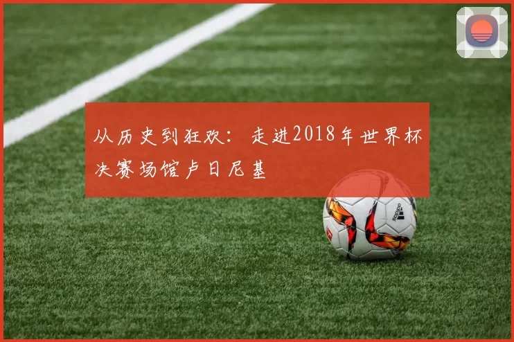 从历史到狂欢:走进2018年世界杯决赛场馆卢日尼基