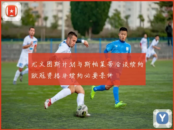 尤文图斯计划与斯帕莱蒂洽谈续约欧冠资格非续约必要条件