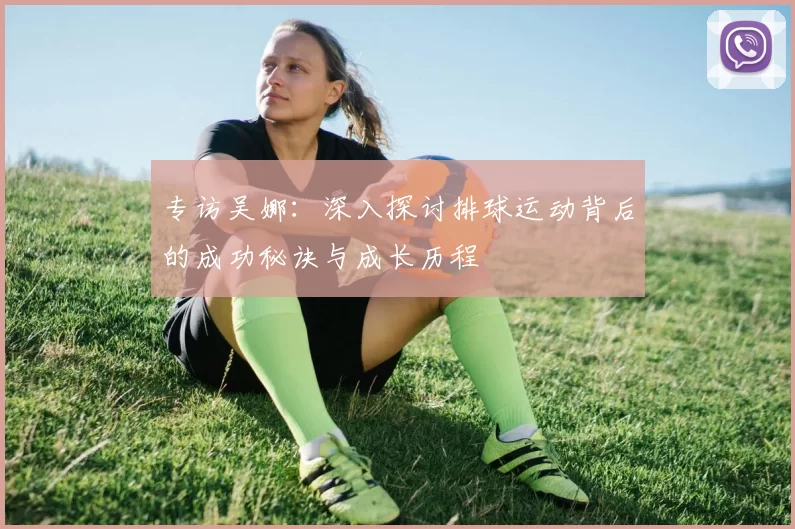 专访吴娜：深入探讨排球运动背后的成功秘诀与成长历程