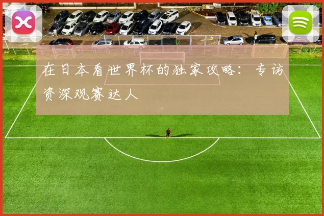 在日本看世界杯的独家攻略:专访资深观赛达人