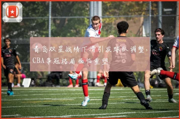青岛双星战绩下滑引发球队调整，CBA争冠格局面临重塑