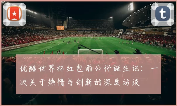 优酷世界杯红包雨公仔诞生记:一次关于热情与创新的深度访谈