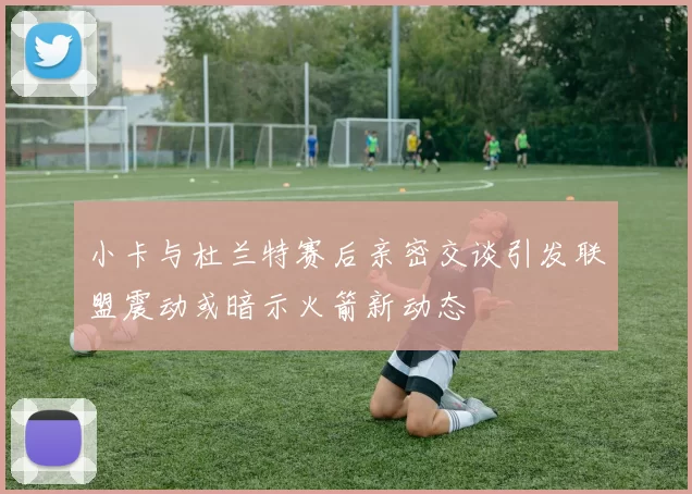 小卡与杜兰特赛后亲密交谈引发联盟震动或暗示火箭新动态