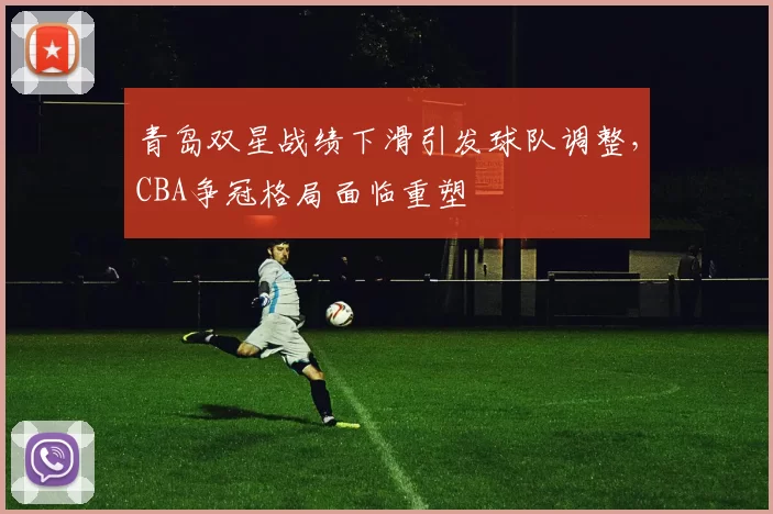 青岛双星战绩下滑引发球队调整，CBA争冠格局面临重塑