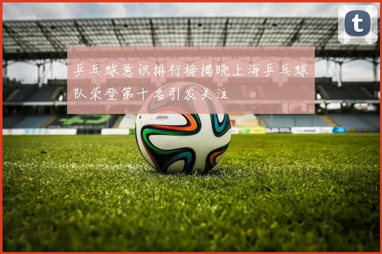 乒乓球意识排行榜揭晓上海乒乓球队荣登第十名引发关注