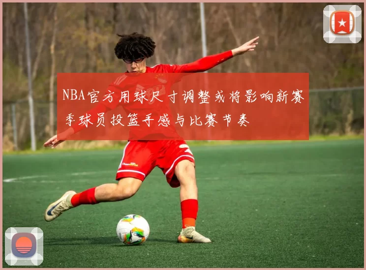 NBA官方用球尺寸调整或将影响新赛季球员投篮手感与比赛节奏