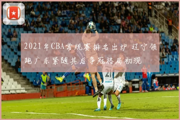 2021年CBA常规赛排名出炉 辽宁领跑广东紧随其后争冠格局初现