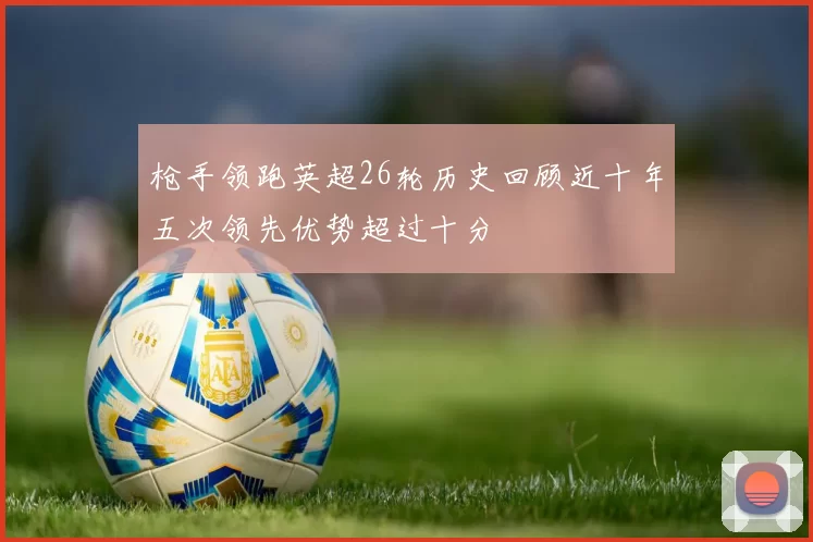 枪手领跑英超26轮历史回顾近十年五次领先优势超过十分