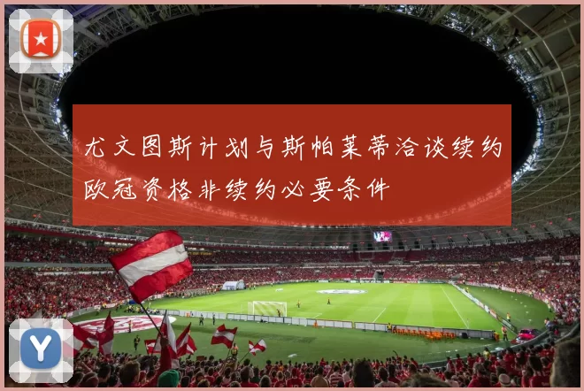 尤文图斯计划与斯帕莱蒂洽谈续约欧冠资格非续约必要条件