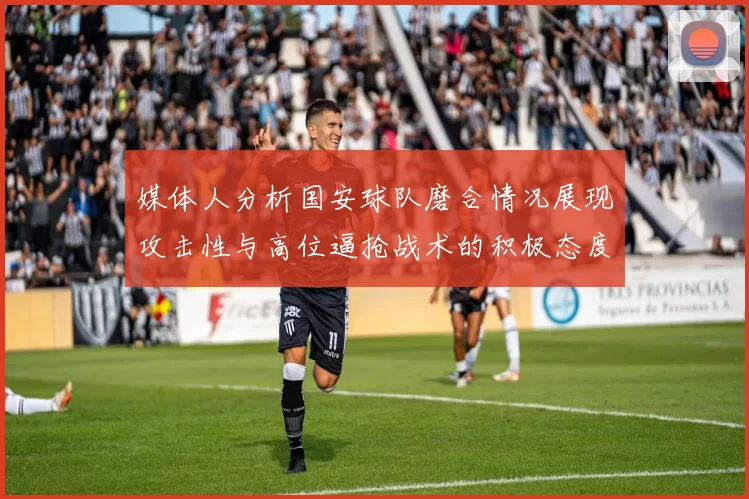 媒体人分析国安球队磨合情况展现攻击性与高位逼抢战术的积极态度