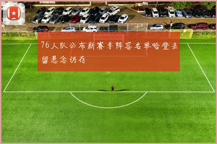 76人队公布新赛季阵容名单哈登去留悬念仍存