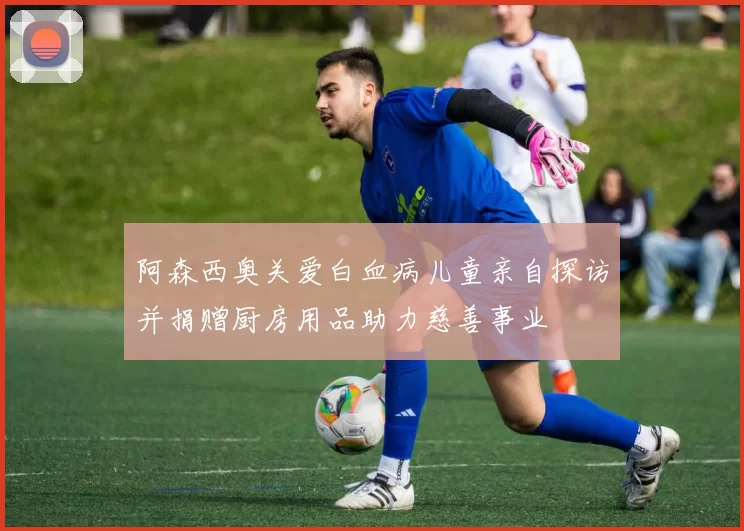 阿森西奥关爱白血病儿童亲自探访并捐赠厨房用品助力慈善事业