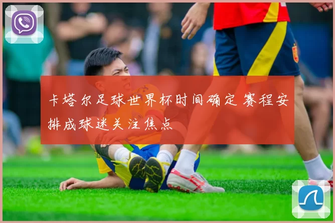 卡塔尔足球世界杯时间确定 赛程安排成球迷关注焦点