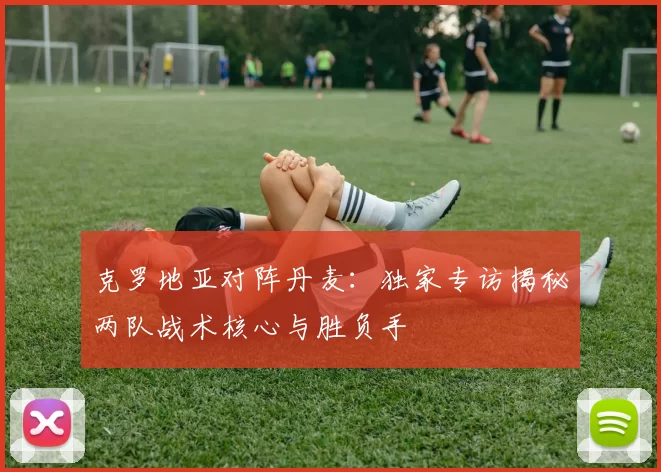 克罗地亚对阵丹麦:独家专访揭秘两队战术核心与胜负手