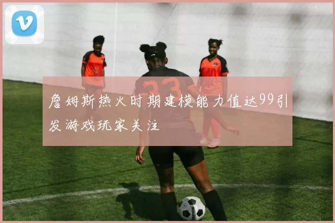 詹姆斯热火时期建模能力值达99引发游戏玩家关注