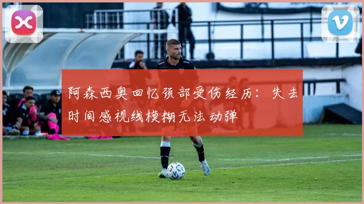 阿森西奥回忆颈部受伤经历：失去时间感视线模糊无法动弹
