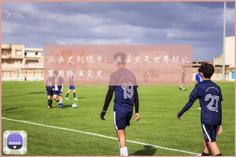 从历史到现今:历届女足世界杯比赛用球演变史