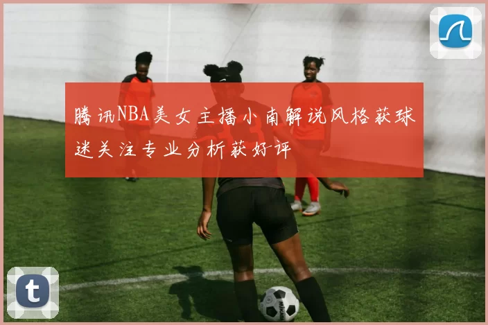 腾讯NBA美女主播小南解说风格获球迷关注专业分析获好评