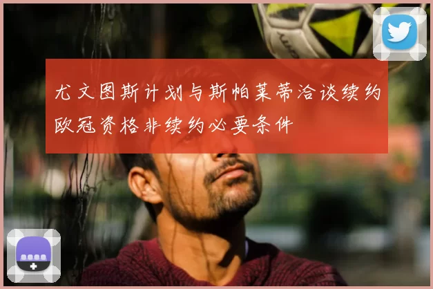 尤文图斯计划与斯帕莱蒂洽谈续约欧冠资格非续约必要条件
